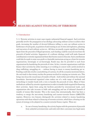 Measures against Financing of Terrorism

5

(movable or immovable). On the other hand, financing of terrorist activities
could be from legal or illegal funds and it culminates when it reaches the
perpetrators of a terrorist act. Even if it involves money laundering activity in
between, the money trail has to continue to its final destination. This widens
the scope of investigation in cases involving terrorist finance.

MEASURES AGAINST FINANCING OF TERRORISM
b.
5.1 Introduction
5.1.1 Terrorist activities in most cases require substantial financial support. Such activities
generally involve the propagation of an ideology advocating militant action to achieve their
goals, increasing the number of devoted followers willing to carry out militant action in
furtherance of such goals, acquisition of and training in use of arms and explosives, planning
and execution of such militant action etc. All these necessarily require significant funding.
Apart from the proceeds of illegal operations, such funding could be sourced even from the
proceeds of lawful activities. Supporters of a militant ideology could well make financial
contributions to terrorist organizations from their known sources of income. Such contributions
could also be made to some non-profit or charitable institutions acting as a front for terrorist
organizations, knowingly or un-knowingly. Funds may also be provided to such front
organizations by laundering the proceeds of crime. In fact, terrorist organizations could also
finance their activities by either resorting to or working in concert with cartels involved in
drug trafficking, smuggling etc. – without having to resort to money-laundering per se.
Funding could also involve counterfeiting of currency. In all the scenarios mentioned above,
the end result is that money reaches the persons involved in carrying out terrorist acts. This
brings into focus the crucial issue of transfer of funds – both within and without the national
boundaries. International organized crime makes use of a wide range of methods and
networking to transfer funds with a view to launder the proceeds of crime. Many of these
methods are utilized by terrorist organizations in order to transfer funds required for financing
their activities. Apart from using the facilities provided by international trade, such
organizations also take recourse to bulk cash smuggling and use of informal channels of
transfer of money (like hawala). This is the reason that internationally, there has been a
tendency to merge the anti-money laundering and counter-terrorist finance (AML/CTF)
regimes. However, two features distinguish the activities related to money laundering
operations with those related to financing of terrorist activities, which have a bearing on the
nature of strategy to be adopted in a counter-terrorist finance regime. These are:
a.

76

In case of money laundering, the activity begins with the generation of proceeds
from unlawful activities/crime and ends with their conversion into legal assets

In the case of money laundering, even if the proceeds of unlawful activities/
crime get ‘laundered’, enforcement authorities could undo the effect on the basis
of post-facto investigation. In case of terrorist finance, once the finance chain is
completed and an act of terrorism has taken place, post facto investigation is
limited to generating evidence leading to conviction of the perpetrators; loss of
life and damage to property and public confidence is already done.

It follows from the above that the law enforcement and investigation regime has to be wider
in scope while dealing with terrorist finance as compared to money laundering operations.
Further, in dealing with financing of terrorist activities, the emphasis has to be more on
obstructing such activities while in progress. The success and failure of a counter-terrorist
finance regime would thus depend on the manner in which these two elements are incorporated
in its strategy.
5.1.2 The main planks of a strategy to deal with the financial aspects of terrorist activities
tend to involve:
i.

Asset recovery and obstruction powers

ii.

Legal penalties against persons/organizations involved in financing terrorism

iii.

Adoption of diligent customer identification programmes and standard record
keeping procedures by financial institutions/agencies

iv.

Reporting of suspicious financial activity by individuals and institutions

v.

Anti-money laundering measures

vi.

Capacity building and coordination mechanisms between agencies involved

vii.

International cooperation

To highlight the issues involved in dealing with financing of terrorism, the Commission
studied the measures taken in the US and UK in their fight against terrorism and the prevalent
set-up in India. The discussion, for the sake of convenience, is organized under two separate
77

 