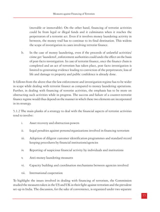 Measures against Financing of Terrorism

5

(movable or immovable). On the other hand, financing of terrorist activities
could be from legal or illegal funds and it culminates when it reaches the
perpetrators of a terrorist act. Even if it involves money laundering activity in
between, the money trail has to continue to its final destination. This widens
the scope of investigation in cases involving terrorist finance.

MEASURES AGAINST FINANCING OF TERRORISM
b.
5.1 Introduction
5.1.1 Terrorist activities in most cases require substantial financial support. Such activities
generally involve the propagation of an ideology advocating militant action to achieve their
goals, increasing the number of devoted followers willing to carry out militant action in
furtherance of such goals, acquisition of and training in use of arms and explosives, planning
and execution of such militant action etc. All these necessarily require significant funding.
Apart from the proceeds of illegal operations, such funding could be sourced even from the
proceeds of lawful activities. Supporters of a militant ideology could well make financial
contributions to terrorist organizations from their known sources of income. Such contributions
could also be made to some non-profit or charitable institutions acting as a front for terrorist
organizations, knowingly or un-knowingly. Funds may also be provided to such front
organizations by laundering the proceeds of crime. In fact, terrorist organizations could also
finance their activities by either resorting to or working in concert with cartels involved in
drug trafficking, smuggling etc. – without having to resort to money-laundering per se.
Funding could also involve counterfeiting of currency. In all the scenarios mentioned above,
the end result is that money reaches the persons involved in carrying out terrorist acts. This
brings into focus the crucial issue of transfer of funds – both within and without the national
boundaries. International organized crime makes use of a wide range of methods and
networking to transfer funds with a view to launder the proceeds of crime. Many of these
methods are utilized by terrorist organizations in order to transfer funds required for financing
their activities. Apart from using the facilities provided by international trade, such
organizations also take recourse to bulk cash smuggling and use of informal channels of
transfer of money (like hawala). This is the reason that internationally, there has been a
tendency to merge the anti-money laundering and counter-terrorist finance (AML/CTF)
regimes. However, two features distinguish the activities related to money laundering
operations with those related to financing of terrorist activities, which have a bearing on the
nature of strategy to be adopted in a counter-terrorist finance regime. These are:
a.

76

In case of money laundering, the activity begins with the generation of proceeds
from unlawful activities/crime and ends with their conversion into legal assets

In the case of money laundering, even if the proceeds of unlawful activities/
crime get ‘laundered’, enforcement authorities could undo the effect on the basis
of post-facto investigation. In case of terrorist finance, once the finance chain is
completed and an act of terrorism has taken place, post facto investigation is
limited to generating evidence leading to conviction of the perpetrators; loss of
life and damage to property and public confidence is already done.

It follows from the above that the law enforcement and investigation regime has to be wider
in scope while dealing with terrorist finance as compared to money laundering operations.
Further, in dealing with financing of terrorist activities, the emphasis has to be more on
obstructing such activities while in progress. The success and failure of a counter-terrorist
finance regime would thus depend on the manner in which these two elements are incorporated
in its strategy.
5.1.2 The main planks of a strategy to deal with the financial aspects of terrorist activities
tend to involve:
i.

Asset recovery and obstruction powers

ii.

Legal penalties against persons/organizations involved in financing terrorism

iii.

Adoption of diligent customer identification programmes and standard record
keeping procedures by financial institutions/agencies

iv.

Reporting of suspicious financial activity by individuals and institutions

v.

Anti-money laundering measures

vi.

Capacity building and coordination mechanisms between agencies involved

vii.

International cooperation

To highlight the issues involved in dealing with financing of terrorism, the Commission
studied the measures taken in the US and UK in their fight against terrorism and the prevalent
set-up in India. The discussion, for the sake of convenience, is organized under two separate
77

 