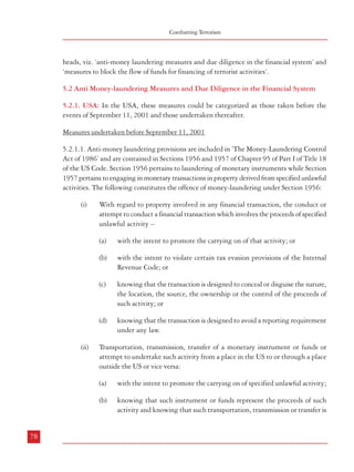 Measures against Financing of Terrorism

Combatting Terrorism

heads, viz. ‘anti-money laundering measures and due diligence in the financial system’ and
‘measures to block the flow of funds for financing of terrorist activities’.

designed either to conceal or disguise the nature, the location, the source,
the ownership or control of the proceeds of such activity;

5.2 Anti Money-laundering Measures and Due Diligence in the Financial System

(c)

5.2.1. USA: In the USA, these measures could be categorized as those taken before the
events of September 11, 2001 and those undertaken thereafter.

(iii)

to avoid a reporting requirement under any law;

Conduct or attempt to conduct a financial transaction involving property
represented to be proceeds of specified unlawful activity or property used to
conduct or facilitate such activity with the intent:

Measures undertaken before September 11, 2001
(a)

(i)

With regard to property involved in any financial transaction, the conduct or
attempt to conduct a financial transaction which involves the proceeds of specified
unlawful activity –
(a)

with the intent to promote the carrying on of that activity; or

(b)

with the intent to violate certain tax evasion provisions of the Internal
Revenue Code; or

(c)

to promote the carrying on of specified unlawful activity;

(b)

to conceal or disguise the nature, the location, the source, the ownership
or control of the proceeds of such activity;

(c)

5.2.1.1. Anti-money laundering provisions are included in ‘The Money-Laundering Control
Act of 1986’ and are contained in Sections 1956 and 1957 of Chapter 95 of Part I of Title 18
of the US Code. Section 1956 pertains to laundering of monetary instruments while Section
1957 pertains to engaging in monetary transactions in property derived from specified unlawful
activities. The following constitutes the offence of money-laundering under Section 1956:

to avoid a reporting requirement under any law.

5.2.1.2 From the above, it is evident that the US law lays stress on financial transactions
involved in promoting specified unlawful activity; perpetrating tax evasion; concealing the
nature, location, source, ownership or control of proceeds of specified unlawful activity;
avoiding transaction reporting requirements under different laws; actual transportation,
transmission or transfer of instruments or funds from or to the United States as related to
specific unlawful activities and property transactions for the same purpose. Financial
transaction has been defined in Section 1956 to mean:

knowing that the transaction is designed to conceal or disguise the nature,
the location, the source, the ownership or the control of the proceeds of
such activity; or

(A)

a transaction which in any way or degree affects interstate or foreign
commerce –

(ii)

(ii)

knowing that the transaction is designed to avoid a reporting requirement
under any law.

Transportation, transmission, transfer of a monetary instrument or funds or
attempt to undertake such activity from a place in the US to or through a place
outside the US or vice versa:
(a)

knowing that such instrument or funds represent the proceeds of such
activity and knowing that such transportation, transmission or transfer is

involving one or more monetary instruments, or
involving the transfer of title to any real property, vehicle, vessel, or aircraft,
or

a transaction involving the use of a financial institution which is engaged in, or
the activities of which affect, interstate or foreign commerce in any way or degree;

with the intent to promote the carrying on of specified unlawful activity;

(b)

(B)

involving the movement of funds by wire or other means, or

(iii)

(d)

(i)

The predicate offences21 which are covered under this Act have a very wide span.
Measures undertaken after September 11, 2001:

78

79
21

‘predicate offence’ means any criminal offence by way of which the proceeds used in money-laundering were generated

 