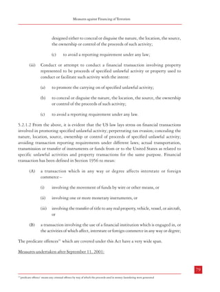 Measures against Financing of Terrorism

Combatting Terrorism

heads, viz. ‘anti-money laundering measures and due diligence in the financial system’ and
‘measures to block the flow of funds for financing of terrorist activities’.

designed either to conceal or disguise the nature, the location, the source,
the ownership or control of the proceeds of such activity;

5.2 Anti Money-laundering Measures and Due Diligence in the Financial System

(c)

5.2.1. USA: In the USA, these measures could be categorized as those taken before the
events of September 11, 2001 and those undertaken thereafter.

(iii)

to avoid a reporting requirement under any law;

Conduct or attempt to conduct a financial transaction involving property
represented to be proceeds of specified unlawful activity or property used to
conduct or facilitate such activity with the intent:

Measures undertaken before September 11, 2001
(a)

(i)

With regard to property involved in any financial transaction, the conduct or
attempt to conduct a financial transaction which involves the proceeds of specified
unlawful activity –
(a)

with the intent to promote the carrying on of that activity; or

(b)

with the intent to violate certain tax evasion provisions of the Internal
Revenue Code; or

(c)

to promote the carrying on of specified unlawful activity;

(b)

to conceal or disguise the nature, the location, the source, the ownership
or control of the proceeds of such activity;

(c)

5.2.1.1. Anti-money laundering provisions are included in ‘The Money-Laundering Control
Act of 1986’ and are contained in Sections 1956 and 1957 of Chapter 95 of Part I of Title 18
of the US Code. Section 1956 pertains to laundering of monetary instruments while Section
1957 pertains to engaging in monetary transactions in property derived from specified unlawful
activities. The following constitutes the offence of money-laundering under Section 1956:

to avoid a reporting requirement under any law.

5.2.1.2 From the above, it is evident that the US law lays stress on financial transactions
involved in promoting specified unlawful activity; perpetrating tax evasion; concealing the
nature, location, source, ownership or control of proceeds of specified unlawful activity;
avoiding transaction reporting requirements under different laws; actual transportation,
transmission or transfer of instruments or funds from or to the United States as related to
specific unlawful activities and property transactions for the same purpose. Financial
transaction has been defined in Section 1956 to mean:

knowing that the transaction is designed to conceal or disguise the nature,
the location, the source, the ownership or the control of the proceeds of
such activity; or

(A)

a transaction which in any way or degree affects interstate or foreign
commerce –

(ii)

(ii)

knowing that the transaction is designed to avoid a reporting requirement
under any law.

Transportation, transmission, transfer of a monetary instrument or funds or
attempt to undertake such activity from a place in the US to or through a place
outside the US or vice versa:
(a)

knowing that such instrument or funds represent the proceeds of such
activity and knowing that such transportation, transmission or transfer is

involving one or more monetary instruments, or
involving the transfer of title to any real property, vehicle, vessel, or aircraft,
or

a transaction involving the use of a financial institution which is engaged in, or
the activities of which affect, interstate or foreign commerce in any way or degree;

with the intent to promote the carrying on of specified unlawful activity;

(b)

(B)

involving the movement of funds by wire or other means, or

(iii)

(d)

(i)

The predicate offences21 which are covered under this Act have a very wide span.
Measures undertaken after September 11, 2001:

78

79
21

‘predicate offence’ means any criminal offence by way of which the proceeds used in money-laundering were generated

 