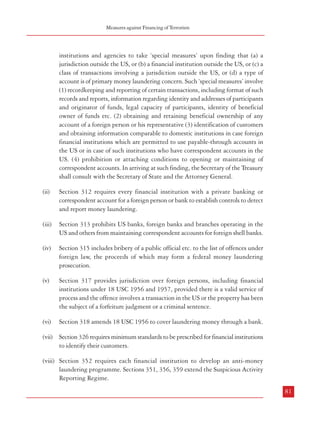 Measures against Financing of Terrorism

Combatting Terrorism

institutions and agencies to take ‘special measures’ upon finding that (a) a
jurisdiction outside the US, or (b) a financial institution outside the US, or (c) a
class of transactions involving a jurisdiction outside the US, or (d) a type of
account is of primary money laundering concern. Such ‘special measures’ involve
(1) recordkeeping and reporting of certain transactions, including format of such
records and reports, information regarding identity and addresses of participants
and originator of funds, legal capacity of participants, identity of beneficial
owner of funds etc. (2) obtaining and retaining beneficial ownership of any
account of a foreign person or his representative (3) identification of customers
and obtaining information comparable to domestic institutions in case foreign
financial institutions which are permitted to use payable-through accounts in
the US or in case of such institutions who have correspondent accounts in the
US. (4) prohibition or attaching conditions to opening or maintaining of
correspondent accounts. In arriving at such finding, the Secretary of the Treasury
shall consult with the Secretary of State and the Attorney General.

5.2.1.3 The ‘Uniting and Strengthening America by Providing Appropriate Tools Required to Intercept
and Obstruct Terrorism (USA PATRIOT) Act of 2001’: This significant piece of legislation
contains a number of provisions related to financial transactions and terrorist activities. Some
of these are being described below:
i.

Interception of wire, oral and electronic communications relating to terrorism
(Section 201): Law enforcement authorities in the US may intercept wire, oral or
electronic communications under a judicially supervised procedure. However,
this authority is only available in connection with the investigations of specifically
designated serious crimes. Section 201, inter alia, adds to the list the offences of
(a) engaging in financial transactions with the government of a country which
is designated as country supporting international terrorism (18 USC 2332d)
and (b) providing material support (including any property, tangible or intangible,
or service, including currency or monetary instruments or financial securities, or
financial services) to terrorists (18 USC 2339A) or terrorist organizations (18
USC 2339B).22

ii.

International Money Laundering Abatement and Financial Anti-terrorist Act
(Title III): Title III of the USA PATRIOT Act emerged out of certain congressional
findings. Briefly, these were (Section 302):

(ii)

Section 312 requires every financial institution with a private banking or
correspondent account for a foreign person or bank to establish controls to detect
and report money laundering.

(iii)

Section 313 prohibits US banks, foreign banks and branches operating in the
US and others from maintaining correspondent accounts for foreign shell banks.

(iv)

Section 315 includes bribery of a public official etc. to the list of offences under
foreign law, the proceeds of which may form a federal money laundering
prosecution.

1.

money laundering provides the fuel that permits transnational criminal
enterprises to conduct and expand their operations,

2.

money laundering and the defects in financial transparency are critical to
the financing of global terrorism,

3.

legitimate financial mechanisms and banking relationships are subverted
by the money launderers to move the proceeds of crime,

(v)

4.

certain national jurisdictions offer ‘offshore’ banking and related facilities
which are designed to provide anonymity. Coupled with weak supervisory
and enforcement regimes, these are suited to the movement of funds related
to narcotics trafficking, terrorism, etc. They also pose challenges to tracking
the trail of money.

Section 317 provides jurisdiction over foreign persons, including financial
institutions under 18 USC 1956 and 1957, provided there is a valid service of
process and the offence involves a transaction in the US or the property has been
the subject of a forfeiture judgment or a criminal sentence.

(vi)

Section 318 amends 18 USC 1956 to cover laundering money through a bank.

(vii) Section 326 requires minimum standards to be prescribed for financial institutions
to identify their customers.

5.2.1.4 The main provisions of Title III are as follows23:
(i)

Special measures targeted towards international primary money laundering issues
(Section 311): The Secretary of Treasury is authorized to require domestic financial

80

(viii) Section 352 requires each financial institution to develop an anti-money
laundering programme. Sections 351, 356, 359 extend the Suspicious Activity
Reporting Regime.
81

22

This has been made permanent under the USA PATRIOT Improvement and Reauthorization Act, 2005 {Section 102(a)}
23
Source: USA PATRIOT ACT 2001; aid has been taken of ‘Terrorism: Section by Section Analysis of the USA PATRIOT Act, CRS Report for the Congress

 