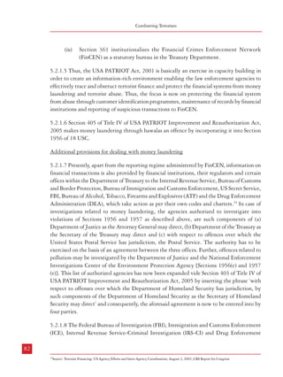 Measures against Financing of Terrorism

Combatting Terrorism

(ix)

Section 361 institutionalises the Financial Crimes Enforcement Network
(FinCEN) as a statutory bureau in the Treasury Department.

Authority (DEA) are the main US agencies involved in the fight against money laundering.
The following Table gives details of results achieved by them in the years 2003 to 2005:

5.2.1.5 Thus, the USA PATRIOT Act, 2001 is basically an exercise in capacity building in
order to create an information-rich environment enabling the law enforcement agencies to
effectively trace and obstruct terrorist finance and protect the financial systems from money
laundering and terrorist abuse. Thus, the focus is now on protecting the financial system
from abuse through customer identification programmes, maintenance of records by financial
institutions and reporting of suspicious transactions to FinCEN.

Table : 5.1 Anti-Money Laundering Statistics (USA)
Agency
FBI
DEA (Office of
Financial Operations)
IRS-CI

5.2.1.6 Section 405 of Title IV of USA PATRIOT Improvement and Reauthorization Act,
2005 makes money laundering through hawalas an offence by incorporating it into Section
1956 of 18 USC.

ICE (under 18 USC
1956 and 1957)
ICE (bulk cash
smuggling under
31 USC 5332)

Additional provisions for dealing with money laundering
5.2.1.7 Presently, apart from the reporting regime administered by FinCEN, information on
financial transactions is also provided by financial institutions, their regulators and certain
offices within the Department of Treasury to the Internal Revenue Service, Bureau of Customs
and Border Protection, Bureau of Immigration and Customs Enforcement, US Secret Service,
FBI, Bureau of Alcohol, Tobacco, Firearms and Explosives (ATF) and the Drug Enforcement
Administration (DEA), which take action as per their own codes and charters.24 In case of
investigations related to money laundering, the agencies authorized to investigate into
violations of Sections 1956 and 1957 as described above, are such components of (a)
Department of Justice as the Attorney General may direct, (b) Department of the Treasury as
the Secretary of the Treasury may direct and (c) with respect to offences over which the
United States Postal Service has jurisdiction, the Postal Service. The authority has to be
exercised on the basis of an agreement between the three offices. Further, offences related to
pollution may be investigated by the Department of Justice and the National Enforcement
Investigations Center of the Environment Protection Agency [Sections 1956(e) and 1957
(e)]. This list of authorized agencies has now been expanded vide Section 403 of Title IV of
USA PATRIOT Improvement and Reauthorization Act, 2005 by inserting the phrase ‘with
respect to offenses over which the Department of Homeland Security has jurisdiction, by
such components of the Department of Homeland Security as the Secretary of Homeland
Security may direct’ and consequently, the aforesaid agreement is now to be entered into by
four parties.

Action
FY 2003
Arrests
342
Convictions
512
Investigations
236
Arrests
76
Investigations initiated
1590
Indictments/Informations
1041
Sentenced
667
Arrests
314
Indictments
360
Arrests
87
Indictments
124
Convictions
125

FY 2004
353
459
253
112
1789
1304
687
421
499
58
133
142

FY 2005
253
440
319
156
1639
1147
782
340
378
32
75
101

Source : Appendix B: Anti-Money Laundering Statistics; 2007 National Money Laundering Strategy, USA

5.2.2 UK: The United Kingdom has also put in place a sound anti-money laundering system.
This includes25:
i.

legal provisions outlawing money laundering

ii.

application of financial safeguards by industry

Some of the measures taken are outlined below:
5.2.2.1 Legal provisions outlawing money laundering
5.2.2.1.1 The Proceeds of Crime Act 2002 (POCA) provides for a single set of money
laundering offences, applicable throughout the UK to proceeds of all crimes. Thus, law
enforcement agencies no longer need to show that illicit money has been derived from one
particular kind of crime.26 Some of the offences mentioned in Part 7 of POCA which deals
with money laundering, are as follows:
Section 327: Concealing etc.

5.2.1.8 The Federal Bureau of Investigation (FBI), Immigration and Customs Enforcement
(ICE), Internal Revenue Service-Criminal Investigation (IRS-CI) and Drug Enforcement

(1)

A person commits an offence if he –

82

83
24

Source: Terrorist Financing: US Agency Efforts and Inter-Agency Coordination; August 3, 2005; CRS Report for Congress

25

‘The Financial Challenge to Crime and Terrorism’; HM Treasury, February, 2007
26
ibid

 
