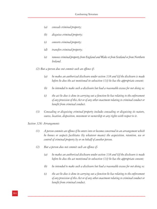 Measures against Financing of Terrorism

Combatting Terrorism

(a)

conceals criminal property;

(b)

disguises criminal property;

(c)

converts criminal property;

(a

acquires criminal property;

(d)

transfers criminal property;

(b

uses criminal property;

(e)

removes criminal property from England and Wales or from Scotland or from Northern
Ireland.

(c)

has possession of criminal property.

Section 329: Acquisition, use and possession
(1)

(2)

A person commits an offence if he-

But a person does not commit such an offence if-

(2) But a person does not commit such an offence if(a)

(c)

(3)

(d)

the act he does is done in carrying out a function he has relating to the enforcement
of any provision of this Act or of any other enactment relating to criminal conduct or
benefit from criminal conduct.

Concealing or disguising criminal property includes concealing or disguising its nature,
source, location, disposition, movement or ownership or any rights with respect to it.

(3)

(2)

the act he does is done in carrying out a function he has relating to the enforcement
of any provision of this Act or of any other enactment relating to criminal conduct or
benefit from criminal conduct.

For the purposes of this section –
(a)

a person acquires property for inadequate consideration if the value of the consideration
is significantly less than the value of the property;

A person commits an offence if he enters into or becomes concerned in an arrangement which
he knows or suspects facilitates (by whatever means) the acquisition, retention, use or
control of criminal property by or on behalf of another person.

(b)

a person uses or has possession of property for inadequate consideration if the value of
the consideration is significantly less than the value of the use or possession;

But a person does not commit such an offence if-

(c)

the provision by a person of goods or services which he knows or suspects may help
another to carry out criminal conduct is not consideration.

Section 328: Arrangements
(1)

he acquired or used or had possession of property for adequate consideration;

he intended to make such a disclosure but had a reasonable excuse for not doing so;

(c)

he intended to make such a disclosure but had a reasonable excuse for not doing so;

he makes an authorized disclosure under section 338 and [if the disclosure is made
before he does the act mentioned in subsection (1)] he has the appropriate consent;

(b)

he makes an authorized disclosure under section 338 and [if the disclosure is made
before he does the act mentioned in subsection (1)] he has the appropriate consent;

(b)

(a)

(a)

5.2.2.1.2 The penalties for such offences are provided as under:

(b)

he intended to make such a disclosure but had a reasonable excuse for not doing so;

Section 334: Penalties

(c)

84

he makes an authorized disclosure under section 338 and [if the disclosure is made
before he does the act mentioned in subsection (1)] he has the appropriate consent;

the act he does is done in carrying out a function he has relating to the enforcement
of any provision of this Act or of any other enactment relating to criminal conduct or
benefit from criminal conduct.

(1)

A person guilty of an offence under section 327, 328 or 329 is liable (a)

on summary conviction, to imprisonment for a term not exceeding six months or to a
fine not exceeding the statutory maximum or to both, or
85

 