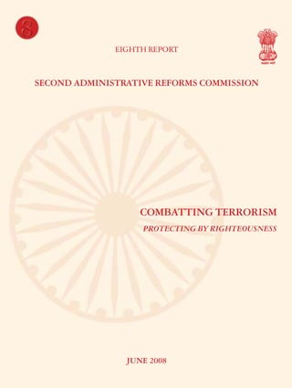 8
EIGHTH REPORT

COMBATTING TERRORISM – PROTECTING BY RIGHTEOUSNESS

SECOND ADMINISTRATIVE REFORMS COMMISSION

COMBATTING TERRORISM
PROTECTING BY RIGHTEOUSNESS

Second Administrative Reforms Commission
Government of India
2nd Floor, Vigyan Bhawan Annexe, Maulana Azad Road, New Delhi 110 011
e-mail : arcommission@nic.in website : http://arc.gov.in

JUNE 2008

 