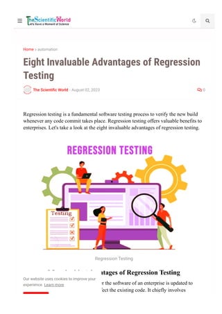 Home  automation
The Scienti몭c World - August 02, 2023  0
Eight Invaluable Advantages of Regression
Testing
Regression testing is a fundamental software testing process to verify the new build
whenever any code commit takes place. Regression testing offers valuable benefits to
enterprises. Let's take a look at the eight invaluable advantages of regression testing.
Regression Testing
8 Invaluable Advantages of Regression Testing
Regression testing is critical whenever the software of an enterprise is updated to
ensure that the new changes won’t affect the existing code. It chiefly involves
  
Our website uses cookies to improve your
experience. Learn more
 
