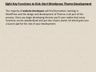Eight Key Functions to Kick-Start Wordpress Theme Development
The majority of website developers will find themselves working in
WordPress and the design and development of Themes is all part of the
process. Once you begin developing themes you’ll soon realize that many
functions can be standardized and put into a basic starter kit which gives you
a launch pad for the rest of your development.
 