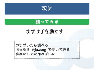 次に

      触ってみる

   まずは手を動かす！

つまづいたら調べる
困ったら #jawsug で聞いてみる
壊れたらまた作ればいい
 
