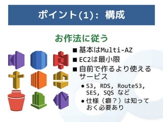 ポイント(1): 構成

  お作法に従う
    ■ 基本はMulti-AZ
    ■ EC2は最小限
    ■ 自前で作るより使える
      サービス
     ● S3, RDS, Route53,
       SES, SQS など
     ● 仕様（癖？）は知って
       おく必要あり
 