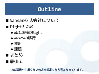Outline
■ Sansan株式会社について
■ EightとAWS
 ● AWS以前のEight
 ● AWSへの移行
 ● 運用
 ● 課題
■ まとめ
■ 最後に
 AWS初級～中級くらいの方を想定した内容となっています。
 