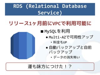 RDS (Relational Database
         Service)
リリース1ヶ月前にVPCで利用可能に
         ■ MySQLを利用
           ● Multi-AZで可用性アップ
             • 料金もUP
           ● 自動バックアップと自前
             バックアップ
             • データの消失怖い

     運も味方につけた！？
 