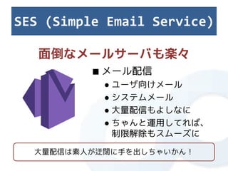 SES (Simple Email Service)

   面倒なメールサーバも楽々
          ■ メール配信
           ● ユーザ向けメール
           ● システムメール
           ● 大量配信もよしなに
           ● ちゃんと運用してれば、
             制限解除もスムーズに

  大量配信は素人が迂闊に手を出しちゃいかん！
 