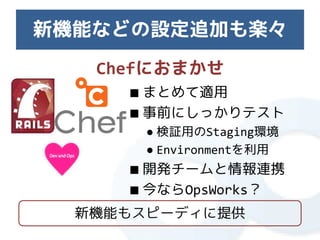 新機能などの設定追加も楽々
   Chefにおまかせ
     ■ まとめて適用
     ■ 事前にしっかりテスト
       ● 検証用のStaging環境
       ● Environmentを利用
     ■ 開発チームと情報連携
     ■ 今ならOpsWorks？
  新機能もスピーディに提供
 