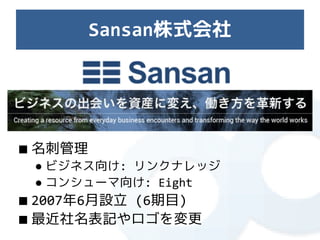 Sansan株式会社




■ 名刺管理
 ● ビジネス向け: リンクナレッジ
 ● コンシューマ向け: Eight
■ 2007年6月設立 (6期目)
■ 最近社名表記やロゴを変更
 