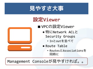 見やすさ大事
        設定Viewer
          ■ VPCの設定Viewer
            ● 特にNetwork ACLと
              Security Groups
              • Inとoutを並べて
            ● Route Table
              • RoutesとAssociationsを
                同時に

Management Consoleが見やすければ。。
 