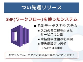 つい先週リリース

SWF(ワークフロー)を使ったシステム
         ■ 名刺データ入力システム
          ● 入力の各工程を小さな
            サービスに分割
          ● 疎結合な仕組みを実現
          ● 優先度設定で苦労
            • SWFでは未実装

＃ヤマンさん、色々とご対応ありがとうございます！
 