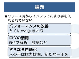 課題
■ リリース時からインフラにあまり手を入
  れられていない
 パフォーマンスの改善
 とくにMySQLまわり
 ログの活用
 EMRで解析、監視など
 さらなる自動化
 人の手は極力排除、新たな一手を
 