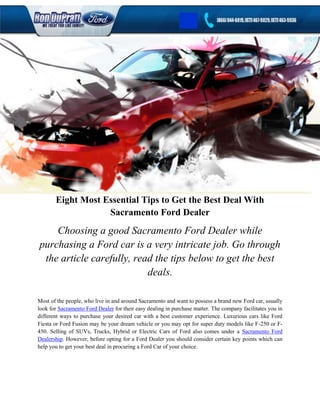 Eight Most Essential Tips to Get the Best Deal With
                   Sacramento Ford Dealer
    Choosing a good Sacramento Ford Dealer while
purchasing a Ford car is a very intricate job. Go through
 the article carefully, read the tips below to get the best
                           deals.

Most of the people, who live in and around Sacramento and want to possess a brand new Ford car, usually
look for Sacramento Ford Dealer for their easy dealing in purchase matter. The company facilitates you in
different ways to purchase your desired car with a best customer experience. Luxurious cars like Ford
Fiesta or Ford Fusion may be your dream vehicle or you may opt for super duty models like F-250 or F-
450. Selling of SUVs, Trucks, Hybrid or Electric Cars of Ford also comes under a Sacramento Ford
Dealership. However, before opting for a Ford Dealer you should consider certain key points which can
help you to get your best deal in procuring a Ford Car of your choice.
 