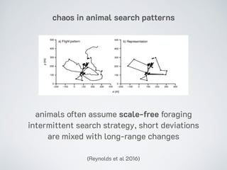 chaos in animal search patterns
(Reynolds et al 2016)
animals often assume scale-free foraging
intermittent search strategy, short deviations
are mixed with long-range changes
 