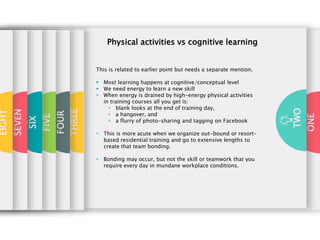 ONE
TWO
THREE
FOUR
FIVE
SIX
Physical activities vs cognitive learning
This is related to earlier point but needs a separate mention.
 Most learning happens at cognitive/conceptual level
 We need energy to learn a new skill
 When energy is drained by high-energy physical activities
in training courses all you get is:
 blank looks at the end of training day,
 a hangover, and
 a flurry of photo-sharing and tagging on Facebook
 This is more acute when we organize out-bound or resort-
based residential training and go to extensive lengths to
create that team bonding.
 Bonding may occur, but not the skill or teamwork that you
require every day in mundane workplace conditions.
SEVEN
EIGHT
 