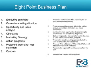 1. Presents a brief overview of the proposed plan for
quick management skimming.
2. Presents relevant background data on the market,
product, competition, distribution, and macro
environment.
3. Identifies the main opportunities /threats /strengths
/weaknesses, and issues facing the product.
4. Defines the goals the plan wants to reach in the areas
of sales volume, market share, and profit.
5. Presents the broad marketing approach that will be
used to achieve the plan’s objectives.
6. Answers: What will be done? Who will do it? When will
it be done? How much will it cost?
7. Forecasts the expected financial outcomes from the
plan.
8. Indicates how the plan will be monitored.
1. Executive summary
2. Current marketing situation
3. Opportunity and issue
analysis
4. Objectives
5. Marketing Strategy
6. Action programs
7. Projected profit-and- loss
statement
8. Controls
Eight Point Business Plan
 