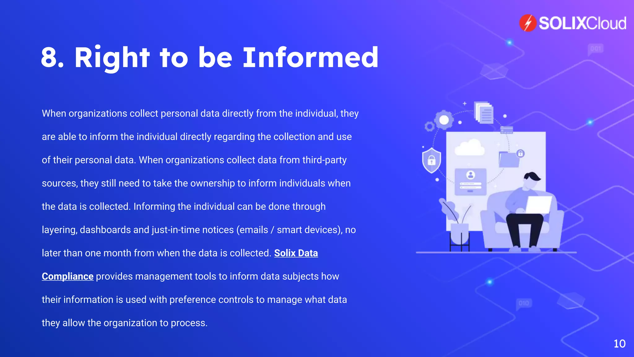 8. Right to be Informed
When organizations collect personal data directly from the individual, they
are able to inform the individual directly regarding the collection and use
of their personal data. When organizations collect data from third-party
sources, they still need to take the ownership to inform individuals when
the data is collected. Informing the individual can be done through
layering, dashboards and just-in-time notices (emails / smart devices), no
later than one month from when the data is collected. Solix Data
Compliance provides management tools to inform data subjects how
their information is used with preference controls to manage what data
they allow the organization to process.
10
 