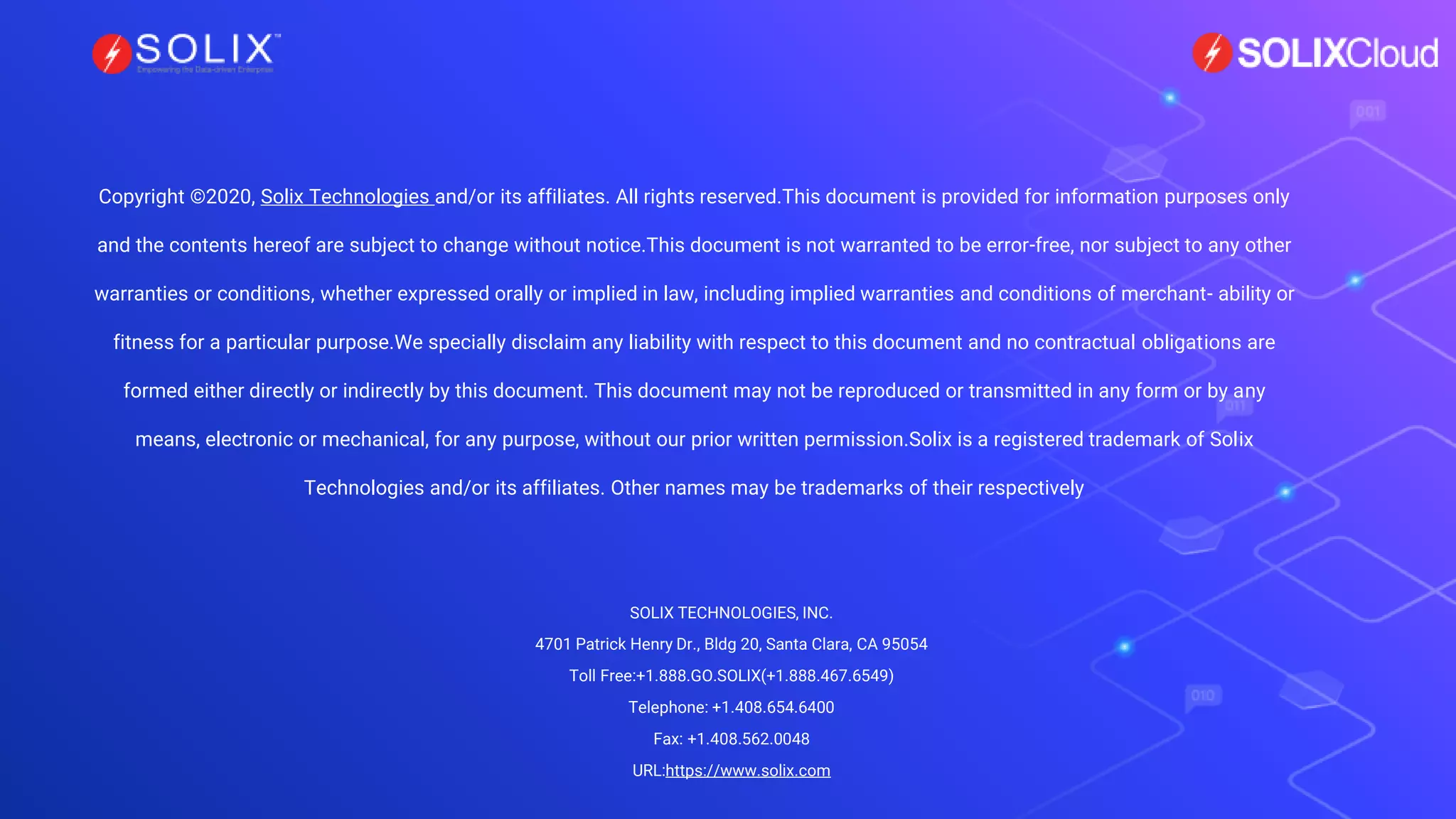Copyright ©2020, Solix Technologies and/or its affiliates. All rights reserved.This document is provided for information purposes only
and the contents hereof are subject to change without notice.This document is not warranted to be error-free, nor subject to any other
warranties or conditions, whether expressed orally or implied in law, including implied warranties and conditions of merchant- ability or
fitness for a particular purpose.We specially disclaim any liability with respect to this document and no contractual obligations are
formed either directly or indirectly by this document. This document may not be reproduced or transmitted in any form or by any
means, electronic or mechanical, for any purpose, without our prior written permission.Solix is a registered trademark of Solix
Technologies and/or its affiliates. Other names may be trademarks of their respectively
SOLIX TECHNOLOGIES, INC.
4701 Patrick Henry Dr., Bldg 20, Santa Clara, CA 95054
Toll Free:+1.888.GO.SOLIX(+1.888.467.6549)
Telephone: +1.408.654.6400
Fax: +1.408.562.0048
URL:https://www.solix.com
 