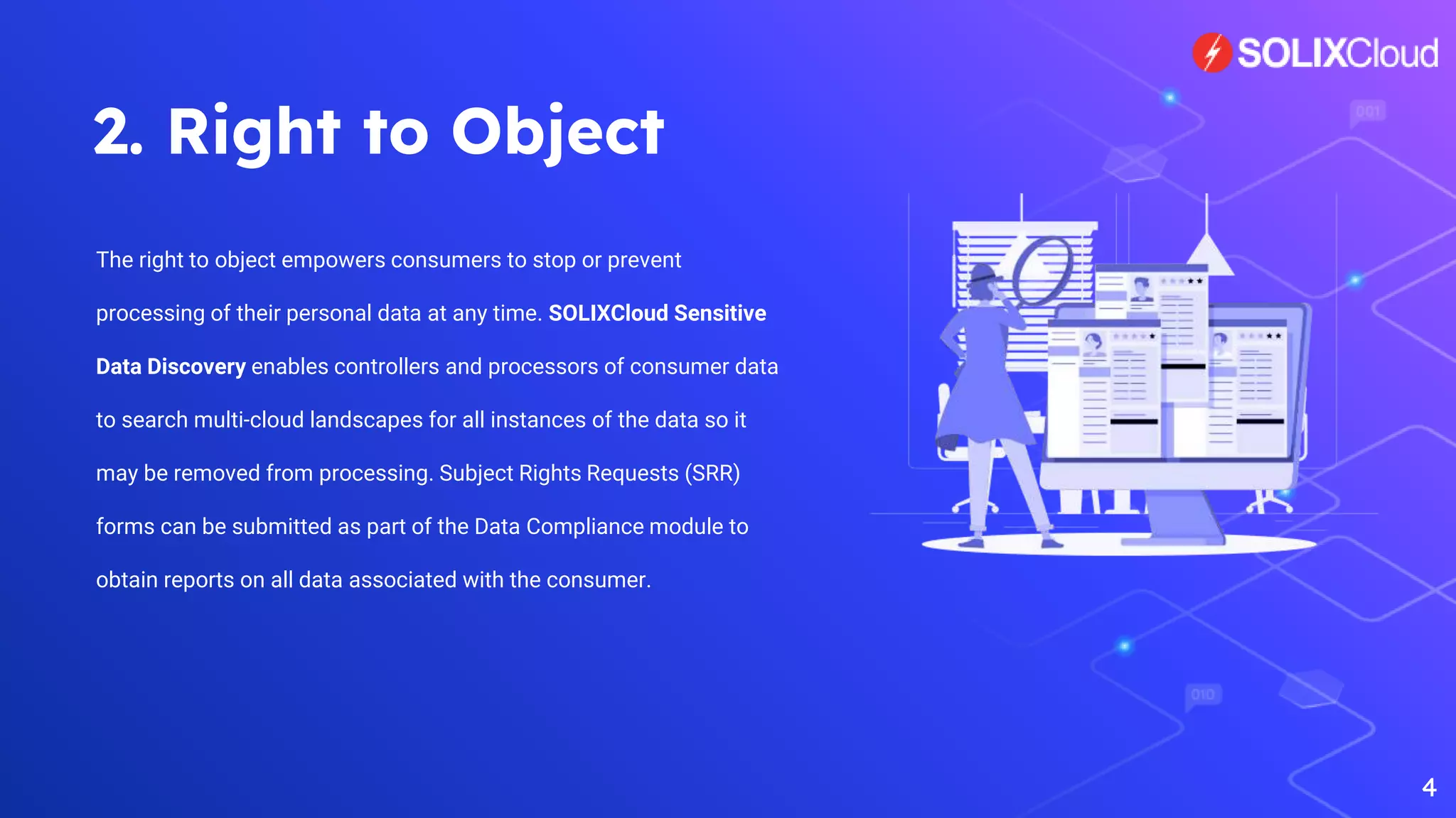 2. Right to Object
The right to object empowers consumers to stop or prevent
processing of their personal data at any time. SOLIXCloud Sensitive
Data Discovery enables controllers and processors of consumer data
to search multi-cloud landscapes for all instances of the data so it
may be removed from processing. Subject Rights Requests (SRR)
forms can be submitted as part of the Data Compliance module to
obtain reports on all data associated with the consumer.
4
 