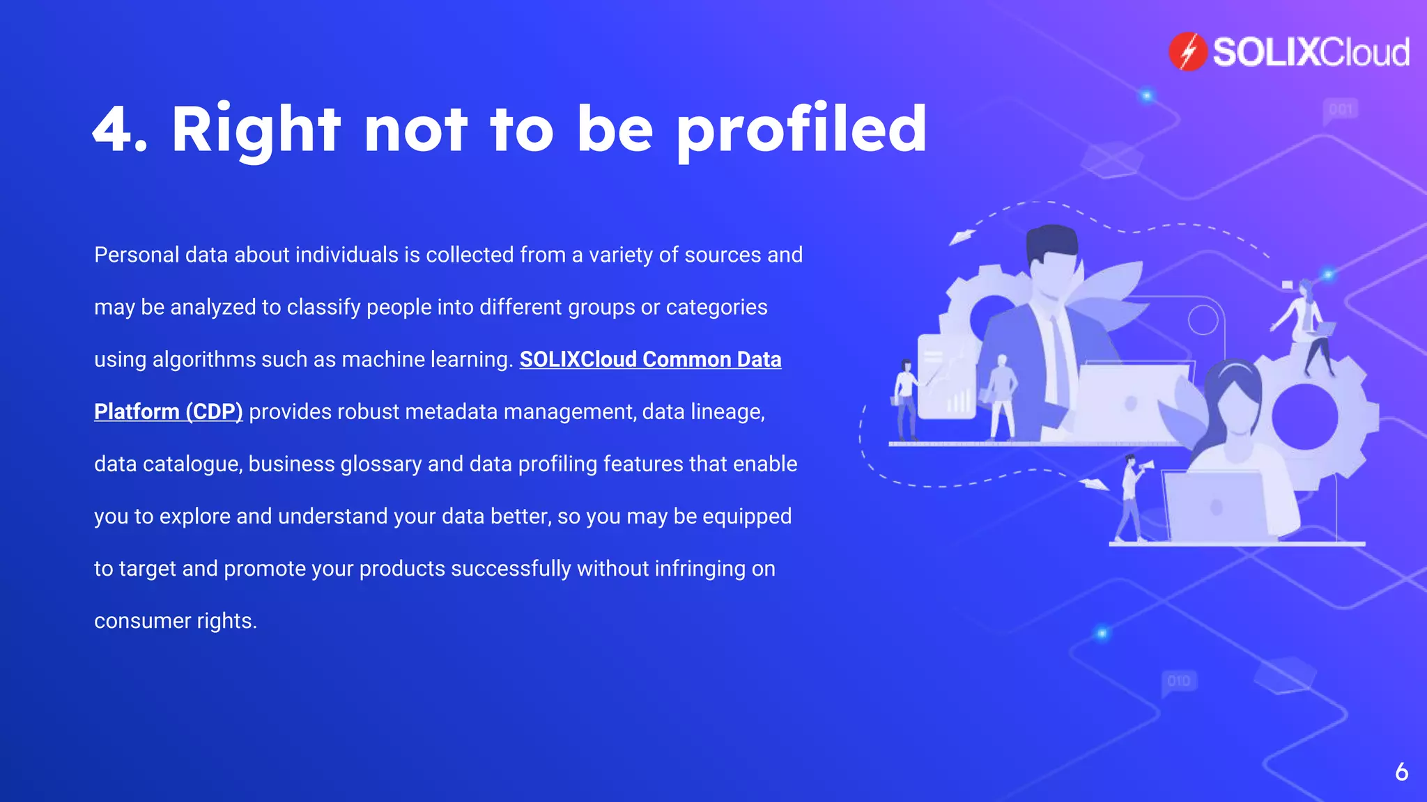 4. Right not to be profiled
Personal data about individuals is collected from a variety of sources and
may be analyzed to classify people into different groups or categories
using algorithms such as machine learning. SOLIXCloud Common Data
Platform (CDP) provides robust metadata management, data lineage,
data catalogue, business glossary and data profiling features that enable
you to explore and understand your data better, so you may be equipped
to target and promote your products successfully without infringing on
consumer rights.
6
 