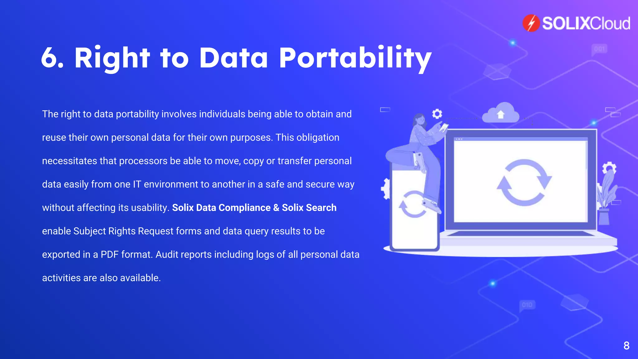 6. Right to Data Portability
The right to data portability involves individuals being able to obtain and
reuse their own personal data for their own purposes. This obligation
necessitates that processors be able to move, copy or transfer personal
data easily from one IT environment to another in a safe and secure way
without affecting its usability. Solix Data Compliance & Solix Search
enable Subject Rights Request forms and data query results to be
exported in a PDF format. Audit reports including logs of all personal data
activities are also available.
8
 
