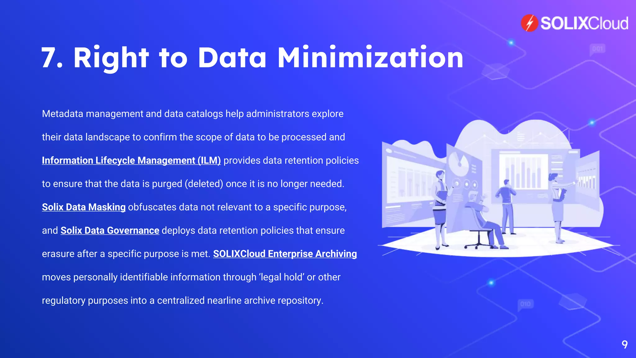 7. Right to Data Minimization
Metadata management and data catalogs help administrators explore
their data landscape to confirm the scope of data to be processed and
Information Lifecycle Management (ILM) provides data retention policies
to ensure that the data is purged (deleted) once it is no longer needed.
Solix Data Masking obfuscates data not relevant to a specific purpose,
and Solix Data Governance deploys data retention policies that ensure
erasure after a specific purpose is met. SOLIXCloud Enterprise Archiving
moves personally identifiable information through ‘legal hold’ or other
regulatory purposes into a centralized nearline archive repository.
9
 