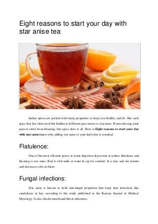 Eight reasons to start your day with
star anise tea
Indian spices are packed with many properties to keep you healthy and fit. One such
spice that has often used but hidden in different spice mixes is star anise. From relieving joint
pain to relief from bloating, this spice does it all. Here is Eight reasons to start your day
with star anise tea or why adding star anise to your daily diet is essential.
Flatulence:
One of the most efficient spices to assist digestion & prevent or reduce flatulence and
bloating is star anise. Boil it with milk or water & sip for comfort. It is also safe for infants
and decreases colic in them.
Fungal infections:
Star anise is known to hold anti-fungal properties that keep skin infections like
candidiasis at bay according to the study published in the Korean Journal of Medical
Mycology. It also checks mouth and throat infections.
 