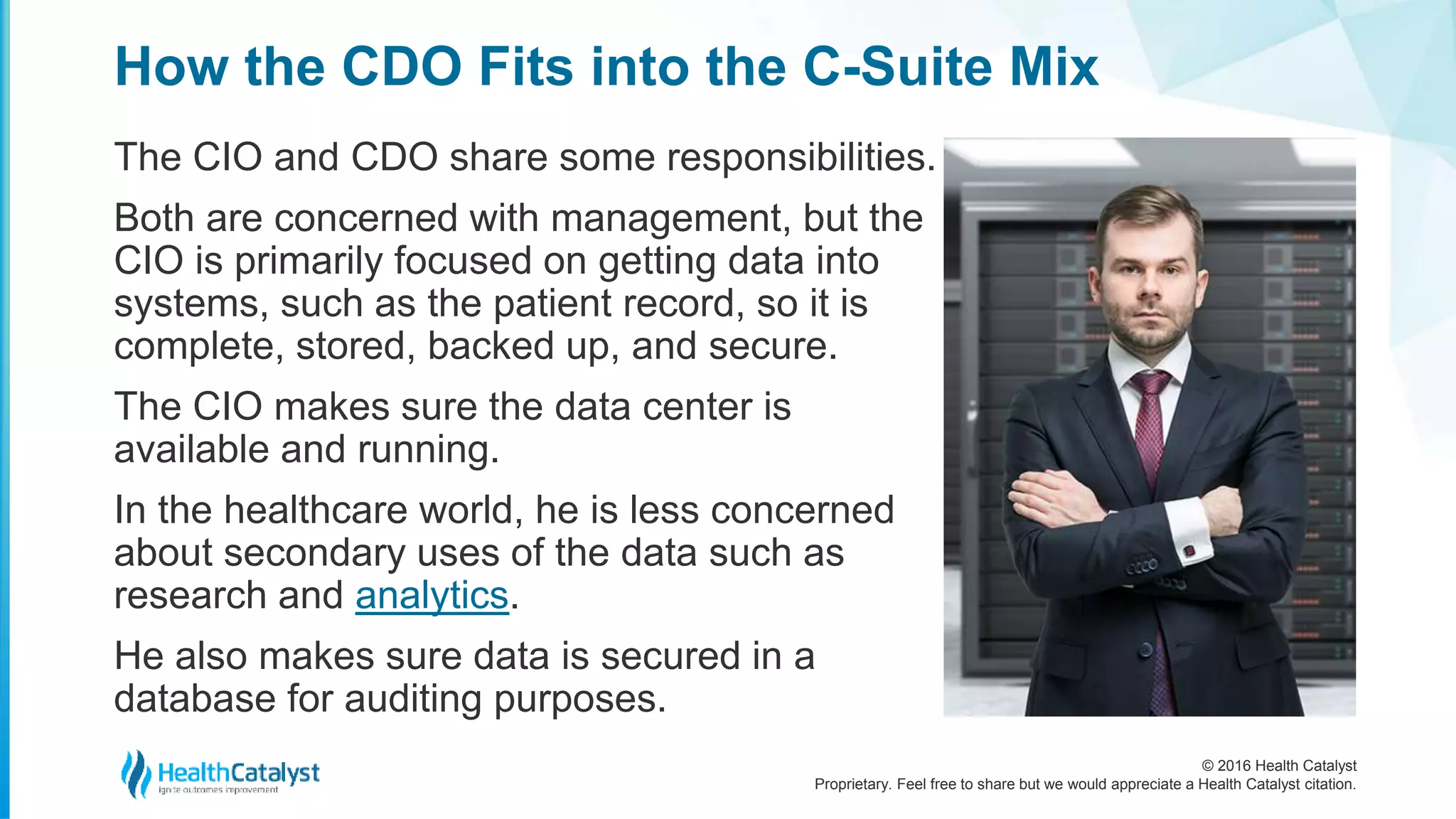 © 2016 Health Catalyst
Proprietary. Feel free to share but we would appreciate a Health Catalyst citation.
How the CDO Fits into the C-Suite Mix
The CIO and CDO share some responsibilities.
Both are concerned with management, but the
CIO is primarily focused on getting data into
systems, such as the patient record, so it is
complete, stored, backed up, and secure.
The CIO makes sure the data center is
available and running.
In the healthcare world, he is less concerned
about secondary uses of the data such as
research and analytics.
He also makes sure data is secured in a
database for auditing purposes.
 