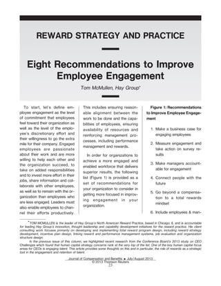 REWARD STRATEGY AND PRACTICE
Eight Recommendations to Improve
Employee Engagement
Tom McMullen, Hay Group*
To start, let's deŽne em-
ployee engagement as the level
of commitment that employees
feel toward their organization as
well as the level of the emplo-
yee's discretionary eort and
their willingness to go the extra
mile for their company. Engaged
employees are passionate
about their work and are more
willing to help each other and
the organization succeed, to
take on added responsibilities
and to invest more eort in their
jobs, share information and col-
laborate with other employees,
as well as to remain with the or-
ganization than employees who
are less engaged. Leaders must
also enable employees to chan-
nel their eorts productively.
This includes ensuring reason-
able alignment between the
work to be done and the capa-
bilities of employees, ensuring
availability of resources and
reinforcing management pro-
cesses, including performance
management and rewards.
In order for organizations to
achieve a more engaged and
enabled workforce that delivers
superior results, the following
list (Figure 1) is provided as a
set of recommendations for
your organization to consider in
getting more focused in improv-
ing engagement in your
organization.
Figure 1: Recommendations
to Improve Employee Engage-
ment
1. Make a business case for
engaging employees
2. Measure engagement and
take action on survey re-
sults
3. Make managers account-
able for engagement
4. Connect people with the
future
5. Go beyond a compensa-
tion to a total rewards
mindset
6. Include employees & man-
*TOM MCMULLEN is the leader of Hay Group's North American Reward Practice, based in Chicago, IL and is accountable
for leading Hay Group's innovation, thought leadership and capability development initiatives for the reward practice. His client
consulting work focuses primarily on developing and implementing total reward program design, including reward strategy
development, incentive plan design, linking reward and performance management systems, job evaluation and organization
structure design.
In the previous issue of this column, we highlighted recent research from the Conference Board's 2013 study on CEO
Challenges which found that human capital strategy concerns rank at the very top of the list. One of the key human capital focus
areas for CEOs is engaging talent. This article provides some thoughts on this and in particular, the role of rewards as a strategic
tool in the engagement and retention of talent.
Journal of Compensation and BeneŽts E July/August 2013
© 2013 Thomson Reuters
23
 