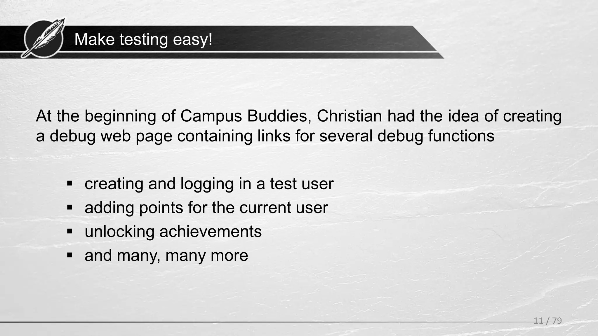 Make testing easy!
11 / 79
At the beginning of Campus Buddies, Christian had the idea of creating
a debug web page containing links for several debug functions
 creating and logging in a test user
 adding points for the current user
 unlocking achievements
 and many, many more
 