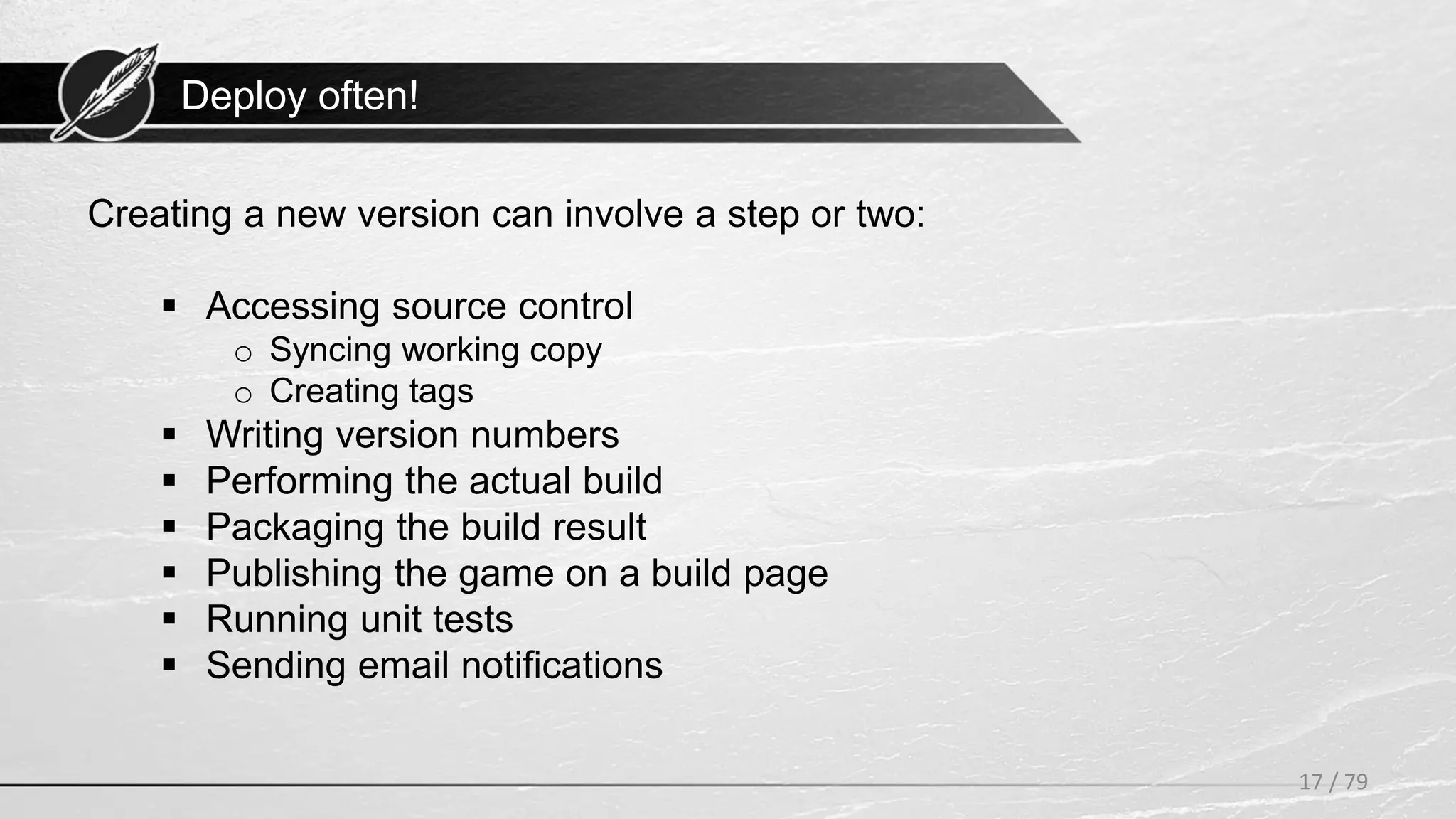 Deploy often!
17 / 79
Creating a new version can involve a step or two:
 Accessing source control
o Syncing working copy
o Creating tags
 Writing version numbers
 Performing the actual build
 Packaging the build result
 Publishing the game on a build page
 Running unit tests
 Sending email notifications
 