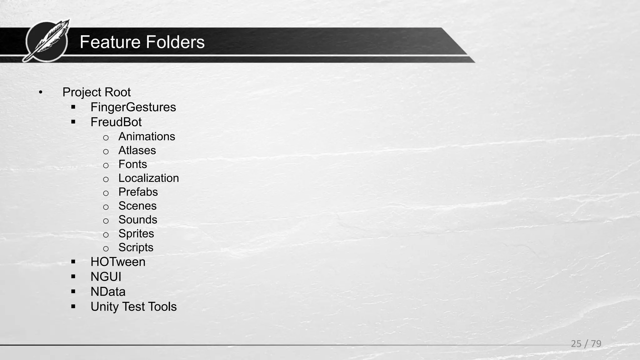 Feature Folders
• Project Root
 FingerGestures
 FreudBot
o Animations
o Atlases
o Fonts
o Localization
o Prefabs
o Scenes
o Sounds
o Sprites
o Scripts
 HOTween
 NGUI
 NData
 Unity Test Tools
25 / 79
 