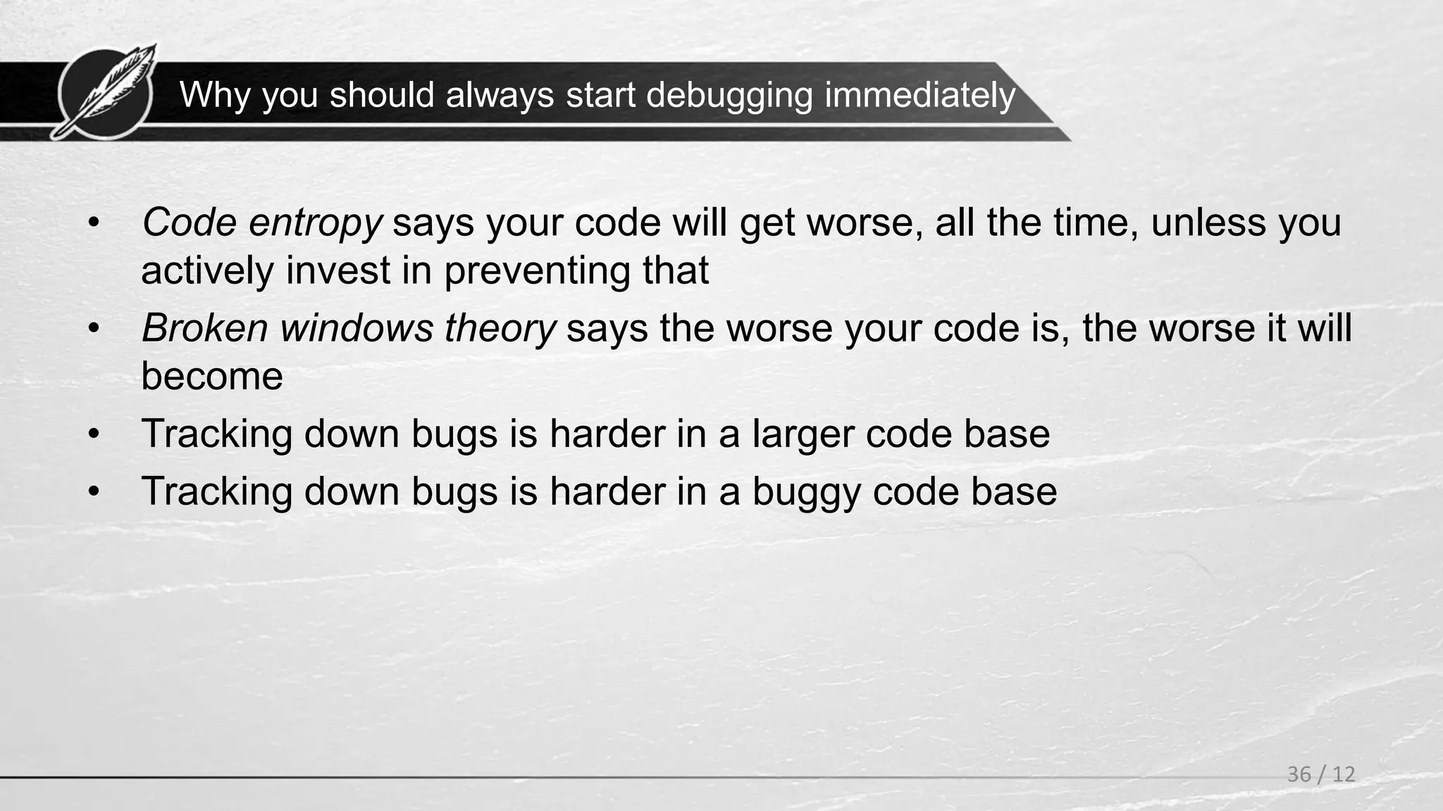 Why you should always start debugging immediately
• Code entropy says your code will get worse, all the time, unless you
actively invest in preventing that
• Broken windows theory says the worse your code is, the worse it will
become
• Tracking down bugs is harder in a larger code base
• Tracking down bugs is harder in a buggy code base
36 / 12
 