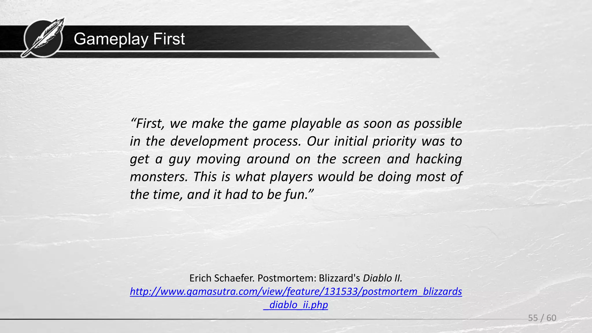 Gameplay First
55 / 60
Erich Schaefer. Postmortem: Blizzard's Diablo II.
http://www.gamasutra.com/view/feature/131533/postmortem_blizzards
_diablo_ii.php
“First, we make the game playable as soon as possible
in the development process. Our initial priority was to
get a guy moving around on the screen and hacking
monsters. This is what players would be doing most of
the time, and it had to be fun.”
 