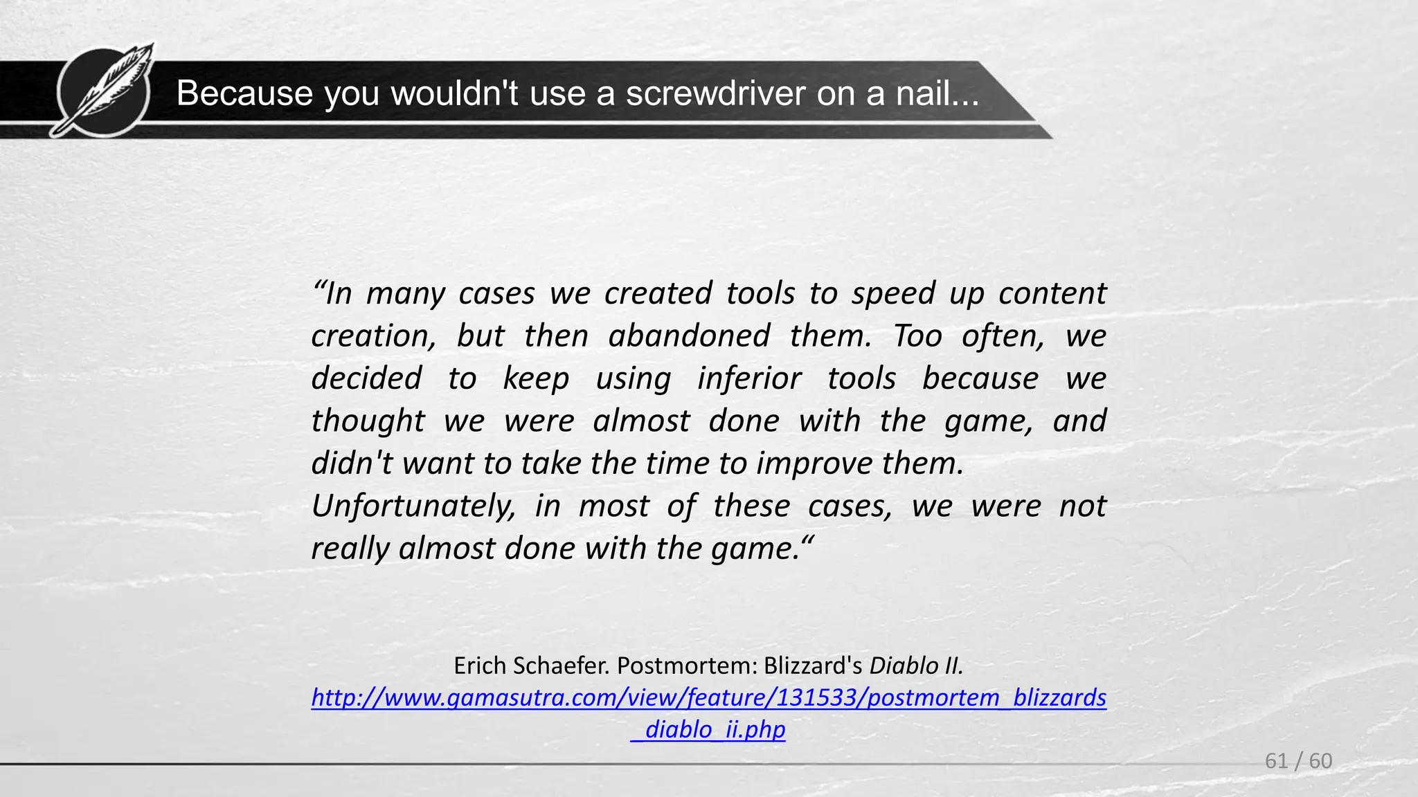 61 / 60
Erich Schaefer. Postmortem: Blizzard's Diablo II.
http://www.gamasutra.com/view/feature/131533/postmortem_blizzards
_diablo_ii.php
“In many cases we created tools to speed up content
creation, but then abandoned them. Too often, we
decided to keep using inferior tools because we
thought we were almost done with the game, and
didn't want to take the time to improve them.
Unfortunately, in most of these cases, we were not
really almost done with the game.“
Because you wouldn't use a screwdriver on a nail...
 