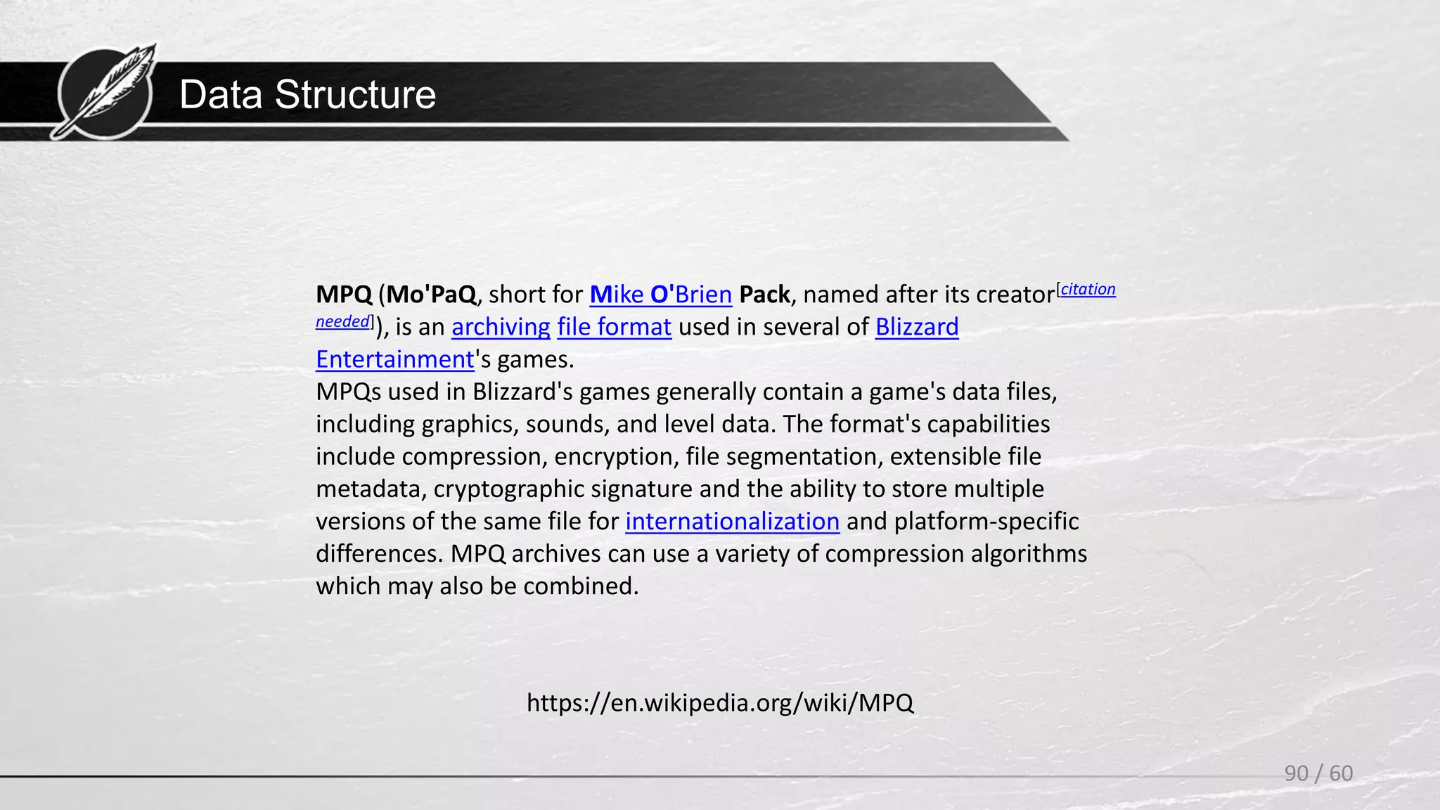 Data Structure
90 / 60
https://en.wikipedia.org/wiki/MPQ
MPQ (Mo'PaQ, short for Mike O'Brien Pack, named after its creator[citation
needed]), is an archiving file format used in several of Blizzard
Entertainment's games.
MPQs used in Blizzard's games generally contain a game's data files,
including graphics, sounds, and level data. The format's capabilities
include compression, encryption, file segmentation, extensible file
metadata, cryptographic signature and the ability to store multiple
versions of the same file for internationalization and platform-specific
differences. MPQ archives can use a variety of compression algorithms
which may also be combined.
 