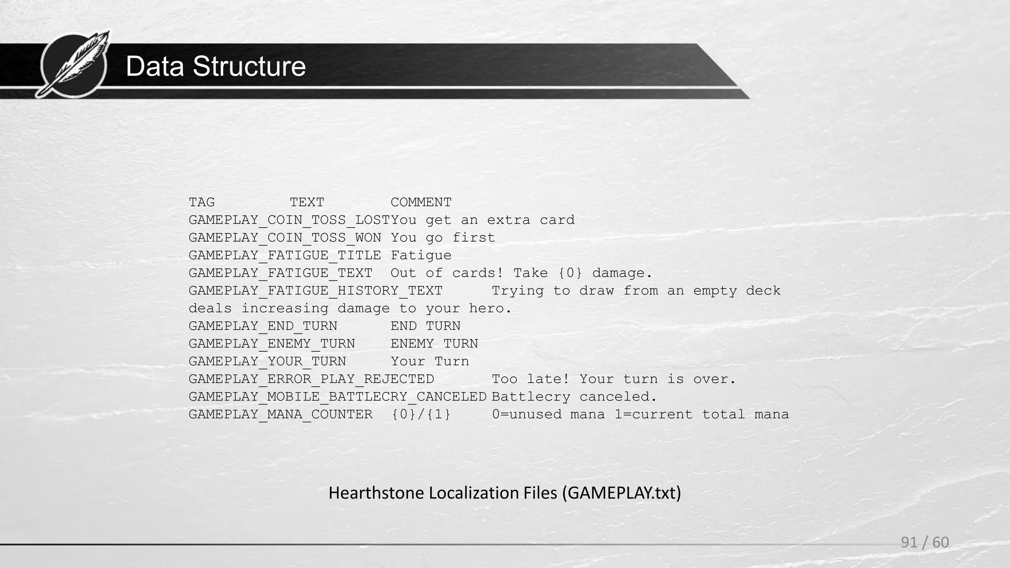 Data Structure
91 / 60
Hearthstone Localization Files (GAMEPLAY.txt)
TAG TEXT COMMENT
GAMEPLAY_COIN_TOSS_LOSTYou get an extra card
GAMEPLAY_COIN_TOSS_WON You go first
GAMEPLAY_FATIGUE_TITLE Fatigue
GAMEPLAY_FATIGUE_TEXT Out of cards! Take {0} damage.
GAMEPLAY_FATIGUE_HISTORY_TEXT Trying to draw from an empty deck
deals increasing damage to your hero.
GAMEPLAY_END_TURN END TURN
GAMEPLAY_ENEMY_TURN ENEMY TURN
GAMEPLAY_YOUR_TURN Your Turn
GAMEPLAY_ERROR_PLAY_REJECTED Too late! Your turn is over.
GAMEPLAY_MOBILE_BATTLECRY_CANCELED Battlecry canceled.
GAMEPLAY_MANA_COUNTER {0}/{1} 0=unused mana 1=current total mana
 
