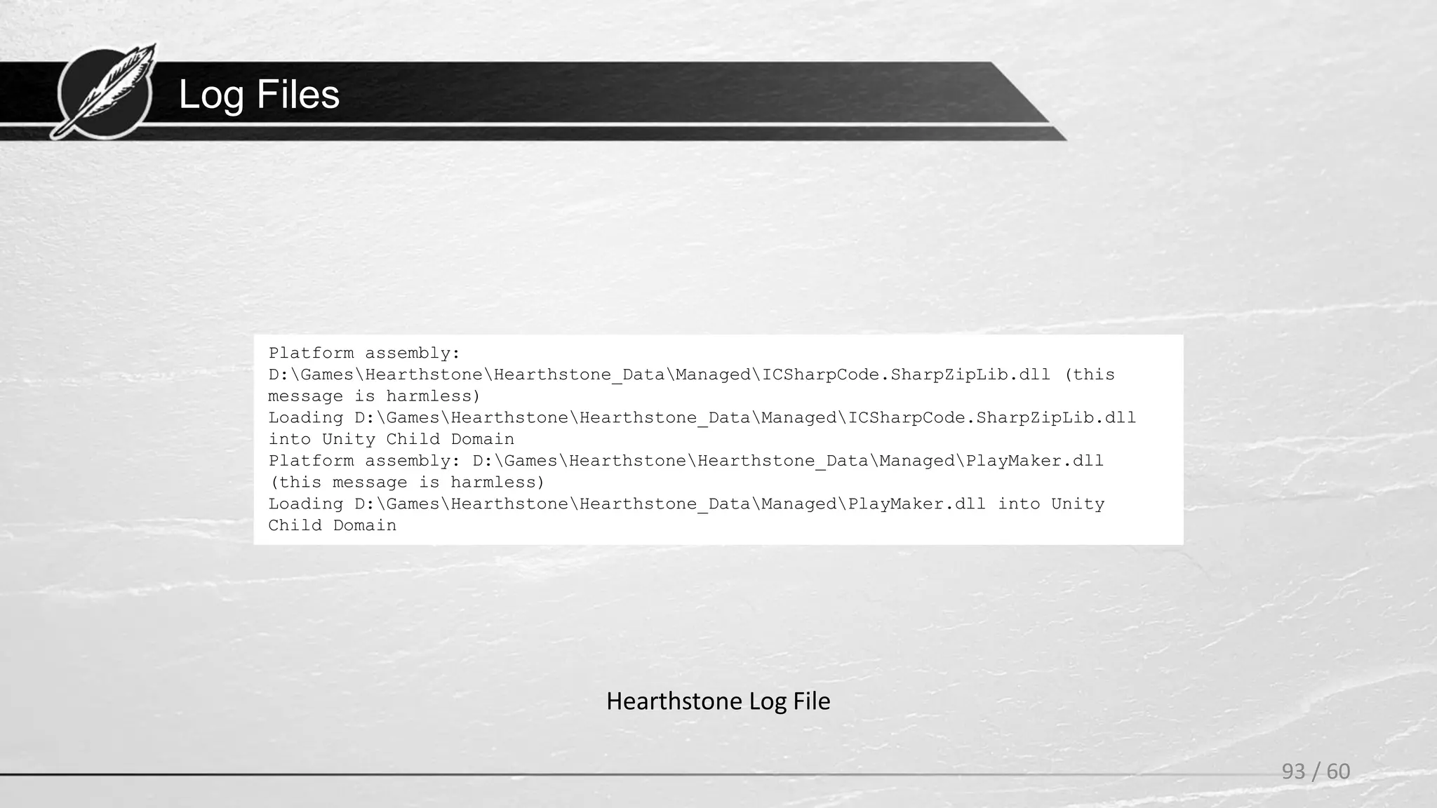 Log Files
93 / 60
Hearthstone Log File
Platform assembly:
D:GamesHearthstoneHearthstone_DataManagedICSharpCode.SharpZipLib.dll (this
message is harmless)
Loading D:GamesHearthstoneHearthstone_DataManagedICSharpCode.SharpZipLib.dll
into Unity Child Domain
Platform assembly: D:GamesHearthstoneHearthstone_DataManagedPlayMaker.dll
(this message is harmless)
Loading D:GamesHearthstoneHearthstone_DataManagedPlayMaker.dll into Unity
Child Domain
 