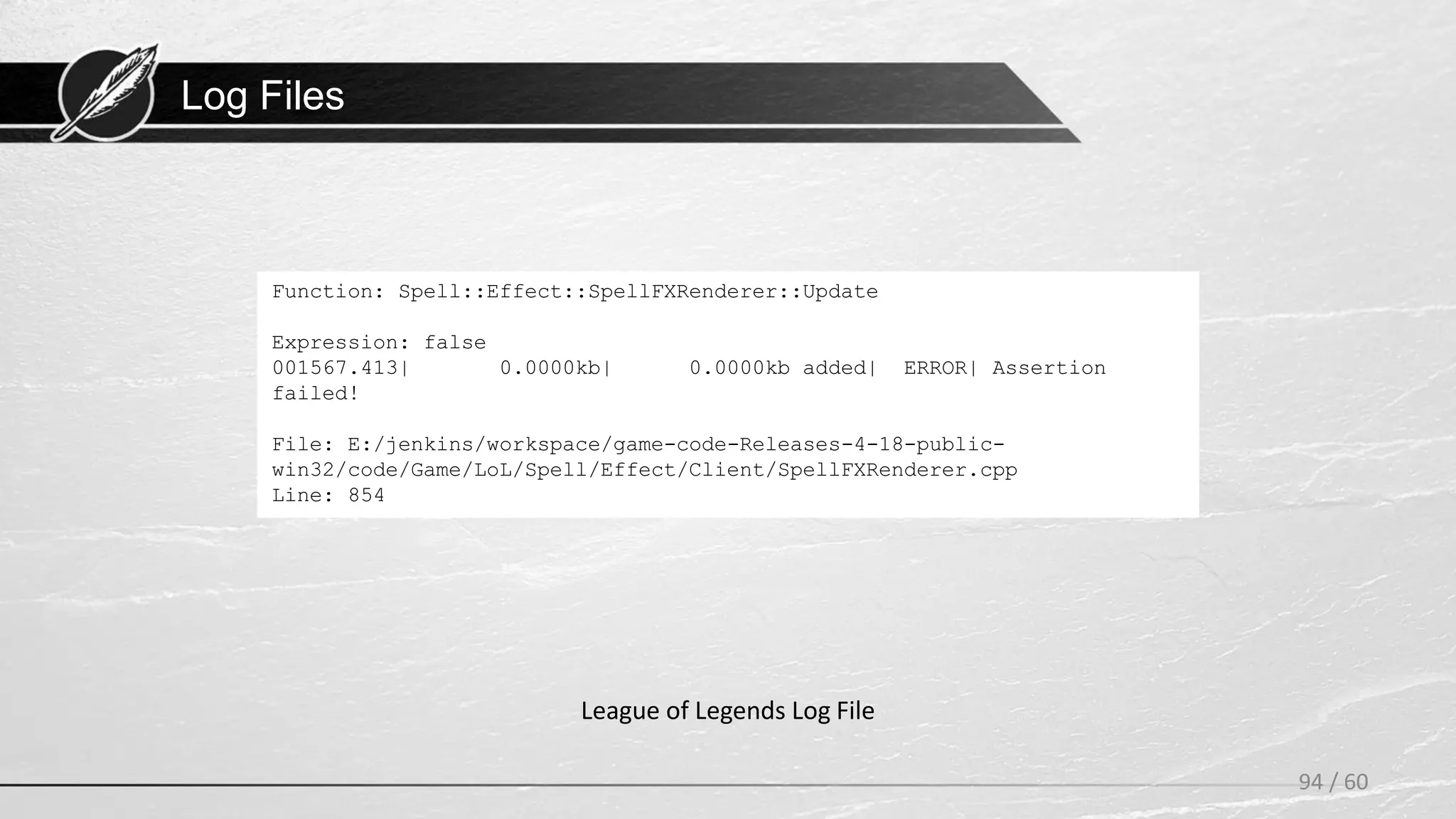 Log Files
94 / 60
League of Legends Log File
Function: Spell::Effect::SpellFXRenderer::Update
Expression: false
001567.413| 0.0000kb| 0.0000kb added| ERROR| Assertion
failed!
File: E:/jenkins/workspace/game-code-Releases-4-18-public-
win32/code/Game/LoL/Spell/Effect/Client/SpellFXRenderer.cpp
Line: 854
 