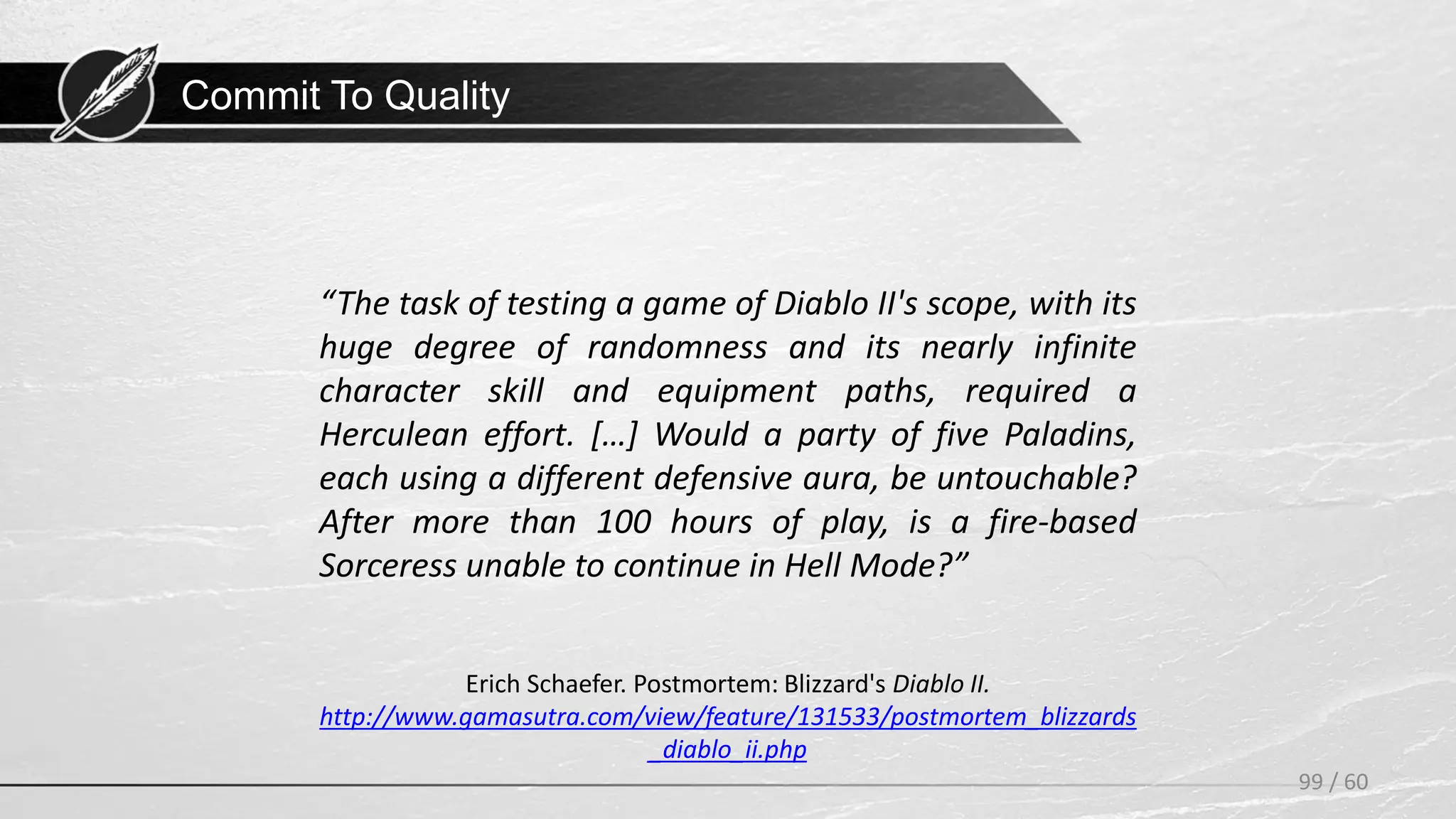 Commit To Quality
99 / 60
Erich Schaefer. Postmortem: Blizzard's Diablo II.
http://www.gamasutra.com/view/feature/131533/postmortem_blizzards
_diablo_ii.php
“The task of testing a game of Diablo II's scope, with its
huge degree of randomness and its nearly infinite
character skill and equipment paths, required a
Herculean effort. […] Would a party of five Paladins,
each using a different defensive aura, be untouchable?
After more than 100 hours of play, is a fire-based
Sorceress unable to continue in Hell Mode?”
 
