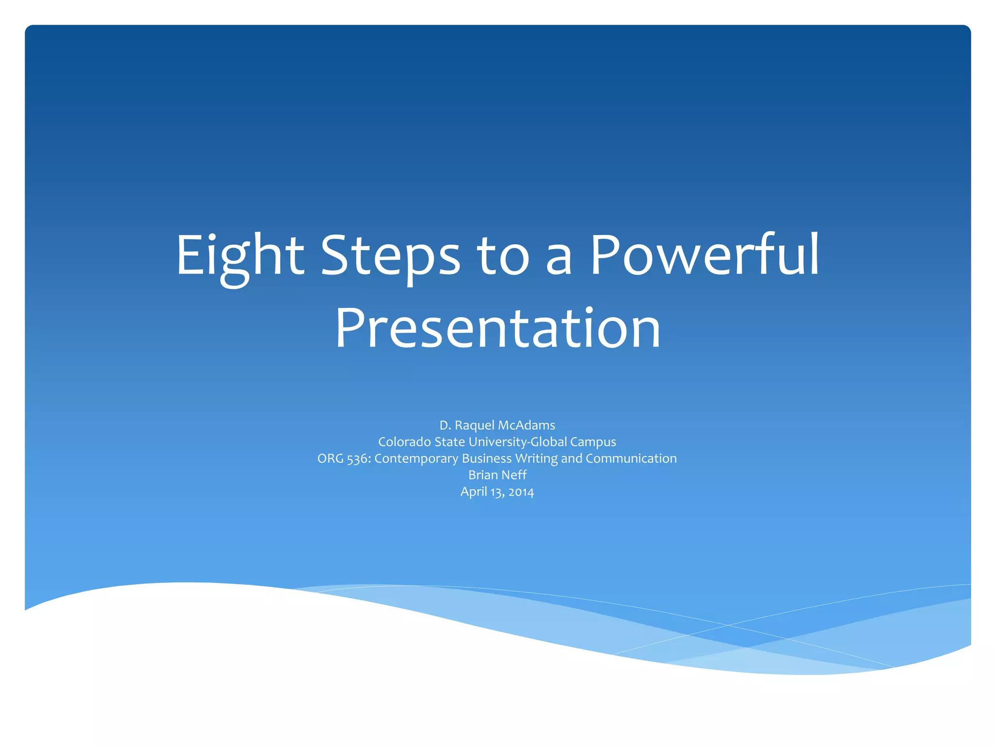 Eight Steps to a Powerful
Presentation
D. Raquel McAdams
Colorado State University-Global Campus
ORG 536: Contemporary Business Writing and Communication
Brian Neff
April 13, 2014
 