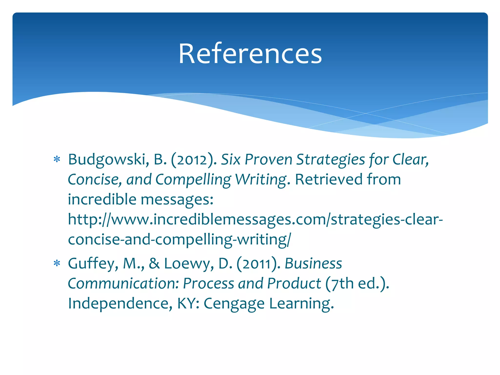  Budgowski, B. (2012). Six Proven Strategies for Clear,
Concise, and Compelling Writing. Retrieved from
incredible messages:
http://www.incrediblemessages.com/strategies-clear-
concise-and-compelling-writing/
 Guffey, M., & Loewy, D. (2011). Business
Communication: Process and Product (7th ed.).
Independence, KY: Cengage Learning.
References
 