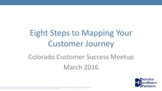 © 2016 Service Excellence Partners
Eight Steps to Mapping Your
Customer Journey
Colorado Customer Success Meetup
March 2016
 