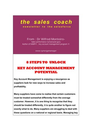 the sales coach
n e w s l e t t e r t o t h e s a l e s f o r c e
From : Dr Wifred Monteiro-
Sales performance turnaround guru
Author of KAMP© : key account management program ©
www.synergymanager
8 STEPS TO UNLOCK
KEY ACCOUNT MANAGEMENT
POTENTIAL
Key Account Management is enjoying a resurgence as
suppliers look for new ways to increase sales and
profitability.
Many suppliers have come to realise that certain customers
must be treated somewhat differently from the average
customer. However, it is one thing to recognise that they
should be treated differently, it is quite another to figure out
exactly what to do. Many suppliers are struggling to deal with
these questions on a national or regional basis. Managing key
 