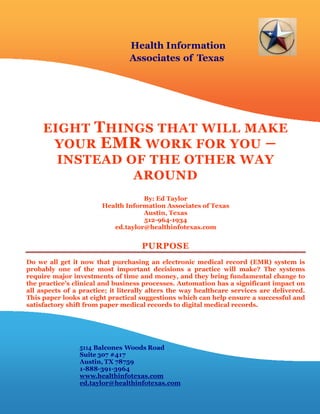 Health Information
                                Associates of Texas




     EIGHT T HINGS THAT WILL MAKE
      YOUR EMR WORK FOR YOU –
       INSTEAD OF THE OTHER WAY
                AROUND
                                    By: Ed Taylor
                        Health Information Associates of Texas
                                    Austin, Texas
                                    512-964-1934
                           ed.taylor@healthinfotexas.com


                                    PURPOSE
Do we all get it now that purchasing an electronic medical record (EMR) system is
probably one of the most important decisions a practice will make? The systems
require major investments of time and money, and they bring fundamental change to
the practice’s clinical and business processes. Automation has a significant impact on
all aspects of a practice; it literally alters the way healthcare services are delivered.
This paper looks at eight practical suggestions which can help ensure a successful and
satisfactory shift from paper medical records to digital medical records.




                 5114 Balcones Woods Road
                 Suite 307 #417
                 Austin, TX 78759
                 1-888-391-3964
                 www.healthinfotexas.com
                 ed.taylor@healthinfotexas.com
 