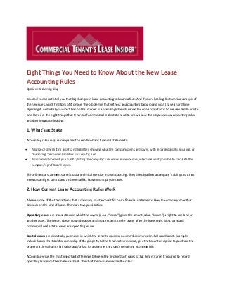 Eight Things You Need to Know About the New Lease
Accounting Rules
By Glenn S. Demby, Esq.
You don’t need us to tell you that big changes in lease accounting rules are afoot. And if you’re looking for technical analysis of
the new rules, you’ll find tons of it online. The problem is that without an accounting background, you’ll have a hard time
digesting it. And what you won’t find on the Internet is a plain English explanation for non-accountants. So we decided to create
one. Here are the eight things that tenants of commercial real estate need to know about the proposed new accounting rules
and their impact on leasing.
1. What’s at Stake
Accounting rules require companies to keep two basic financial statements:
 A balance sheet listing assets and liabilities showing what the company owns and owes, with recorded assets equaling, or
“balancing,” recorded liabilities plus equity; and
 An income statement (a.k.a. P&L) listing the company’s revenues and expenses, which makes it possible to calculate the
company’s profits and losses.
These financial statements aren’t just a technical exercise in bean counting. They directly affect a company’s ability to attract
investors and get bank loans, and even affect how much it pays in taxes.
2. How Current Lease Accounting Rules Work
A lease is one of the transactions that a company must account for on its financial statements. How the company does that
depends on the kind of lease. There are two possibilities:
Operating leases are transactions in which the owner (a.k.a. “lessor”) gives the tenant (a.k.a. “lessee”) a right to use land or
another asset. The tenant doesn’t own the asset and must return it to the owner after the lease ends. Most standard
commercial real estate leases are operating leases.
Capital leases are essentially purchases in which the tenant acquires an ownership interest in the leased asset. Examples
include leases that transfer ownership of the property to the tenant at term’s end, give the tenant an option to purchase the
property at less than its fair value and/or last for as long as the asset’s remaining economic life.
Accounting-wise, the most important difference between the two kinds of leases is that tenants aren’t required to record
operating leases on their balance sheet. The chart below summarizes the rules:
 